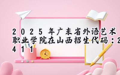 2025年广东省外语艺术职业学院在山西招生代码：2411
