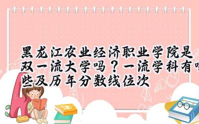 黑龙江农业经济职业学院是双一流大学吗？一流学科有哪些及历年分数线位次