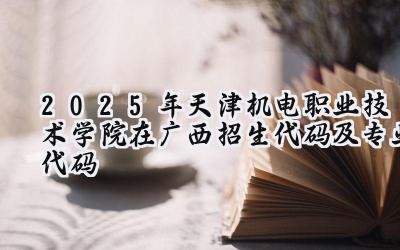 2025年天津机电职业技术学院在广西招生代码及专业代码