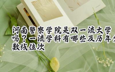 河南警察学院是双一流大学吗？一流学科有哪些及历年分数线位次