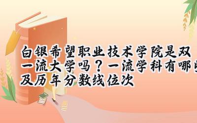 白银希望职业技术学院是双一流大学吗？一流学科有哪些及历年分数线位次