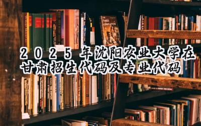 2025年沈阳农业大学在甘肃招生代码及专业代码