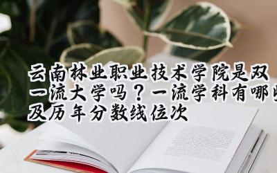 云南林业职业技术学院是双一流大学吗？一流学科有哪些及历年分数线位次