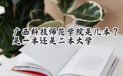 广西科技师范学院是几本？是一本还是二本大学