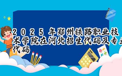 2025年郑州铁路职业技术学院在河北招生代码及专业代码