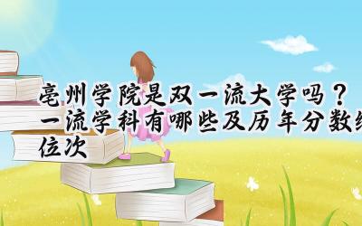 亳州学院是双一流大学吗？一流学科有哪些及历年分数线位次
