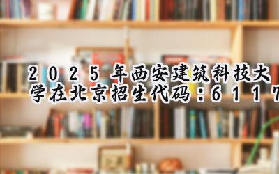 2025年西安建筑科技大学在北京招生代码：6117