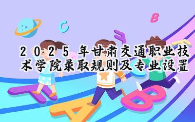 2025年甘肃交通职业技术学院录取规则及专业设置