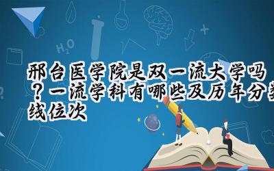 邢台医学院是双一流大学吗？一流学科有哪些及历年分数线位次