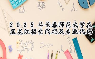 2025年长春师范大学在黑龙江招生代码及专业代码