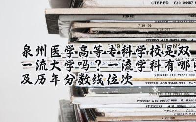 泉州医学高等专科学校是双一流大学吗？一流学科有哪些及历年分数线位次