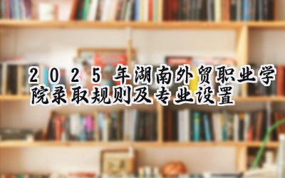 2025年湖南外贸职业学院录取规则及专业设置