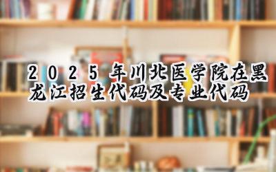 2025年川北医学院在黑龙江招生代码及专业代码