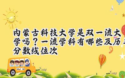 内蒙古科技大学是双一流大学吗？一流学科有哪些及历年分数线位次