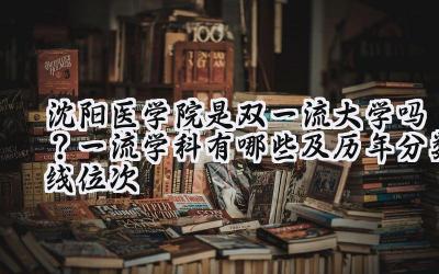 沈阳医学院是双一流大学吗？一流学科有哪些及历年分数线位次