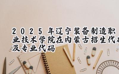 2025年辽宁装备制造职业技术学院在内蒙古招生代码及专业代码