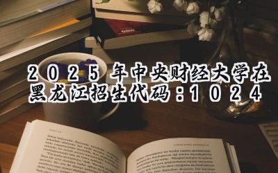 2025年中央财经大学在黑龙江招生代码：1024