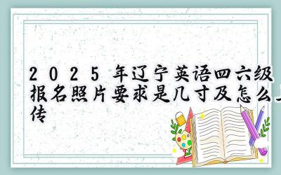 2025年辽宁英语四六级报名照片要求是几寸及怎么上传