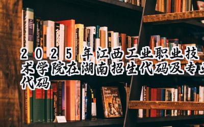 2025年江西工业职业技术学院在湖南招生代码及专业代码