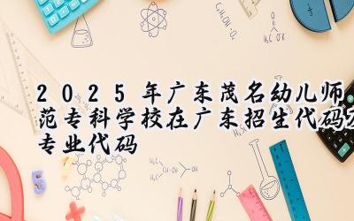 2025年广东茂名幼儿师范专科学校在广东招生代码及专业代码