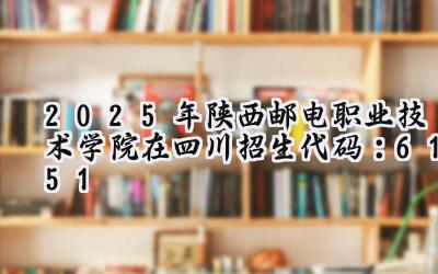 2025年陕西邮电职业技术学院在四川招生代码：6151