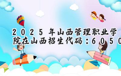 2025年山西管理职业学院在山西招生代码：6050