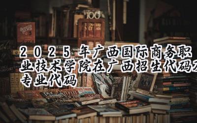 2025年广西国际商务职业技术学院在广西招生代码及专业代码
