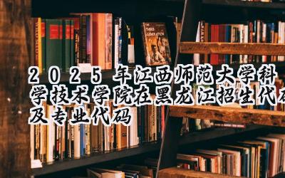 2025年江西师范大学科学技术学院在黑龙江招生代码及专业代码