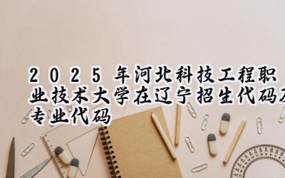2025年河北科技工程职业技术大学在辽宁招生代码及专业代码