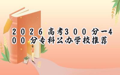 2026高考300分一400分专科公办学校推荐