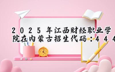 2025年江西财经职业学院在内蒙古招生代码：444