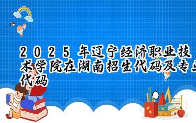 2025年辽宁经济职业技术学院在湖南招生代码及专业代码