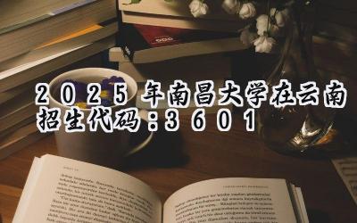 2025年南昌大学在云南招生代码：3601