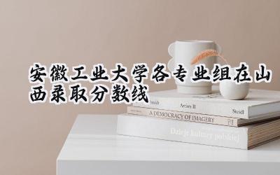 安徽工业大学各专业组在山西录取分数线