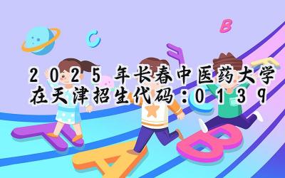 2025年长春中医药大学在天津招生代码：0139