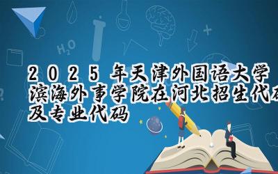 2025年天津外国语大学滨海外事学院在河北招生代码及专业代码