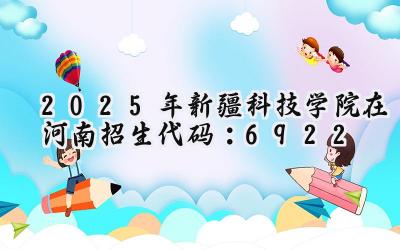 2025年新疆科技学院在河南招生代码：6922