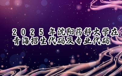 2025年沈阳药科大学在青海招生代码及专业代码