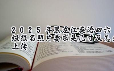 2025年黑龙江英语四六级报名照片要求是几寸及怎么上传