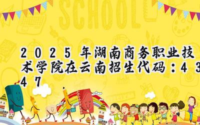 2025年湖南商务职业技术学院在云南招生代码：4347