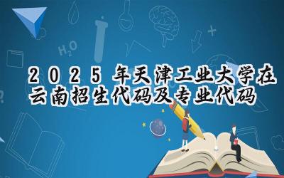 2025年天津工业大学在云南招生代码及专业代码