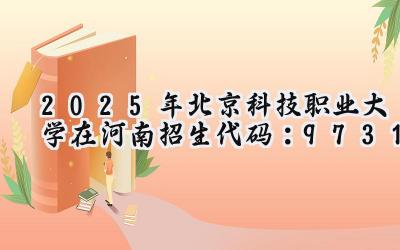 2025年北京科技职业大学在河南招生代码：9731