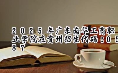 2025年广东南华工商职业学院在贵州招生代码：0587
