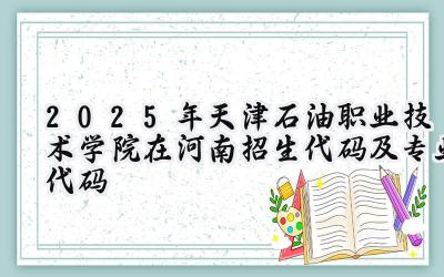 2025年天津石油职业技术学院在河南招生代码及专业代码