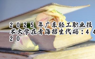 2025年广东轻工职业技术大学在青海招生代码：4420