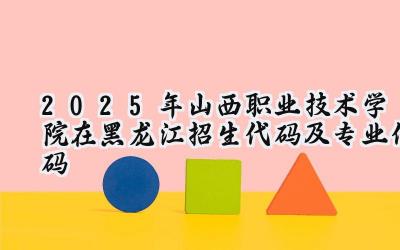 2025年山西职业技术学院在黑龙江招生代码及专业代码